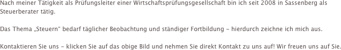 Nach meiner Tätigkeit als Prüfungsleiter einer Wirtschaftsprüfungsgesellschaft bin ich seit 2008 in Sassenberg als Steuerberater tätig.

Das Thema „Steuern“ bedarf täglicher Beobachtung und ständiger Fortbildung - hierdurch zeichne ich mich aus.

Kontaktieren Sie uns - klicken Sie auf das obige Bild und nehmen Sie direkt Kontakt zu uns auf! Wir freuen uns auf Sie.