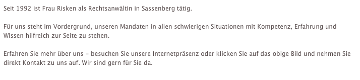 Seit 1992 ist Frau Risken als Rechtsanwältin in Sassenberg tätig. 

Für uns steht im Vordergrund, unseren Mandaten in allen schwierigen Situationen mit Kompetenz, Erfahrung und Wissen hilfreich zur Seite zu stehen.

Erfahren Sie mehr über uns - besuchen Sie unsere Internetpräsenz oder klicken Sie auf das obige Bild und nehmen Sie direkt Kontakt zu uns auf. Wir sind gern für Sie da.